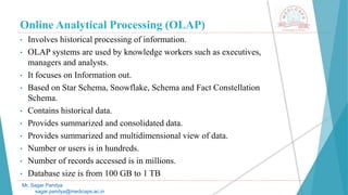 Online Analytical Processing (OLAP)
• Involves historical processing of information.
• OLAP systems are used by knowledge workers such as executives,
managers and analysts.
• It focuses on Information out.
• Based on Star Schema, Snowflake, Schema and Fact Constellation
Schema.
• Contains historical data.
• Provides summarized and consolidated data.
• Provides summarized and multidimensional view of data.
• Number or users is in hundreds.
• Number of records accessed is in millions.
• Database size is from 100 GB to 1 TB
Mr. Sagar Pandya
sagar.pandya@medicaps.ac.in
 