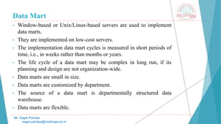 Data Mart
• Window-based or Unix/Linux-based servers are used to implement
data marts.
• They are implemented on low-cost servers.
• The implementation data mart cycles is measured in short periods of
time, i.e., in weeks rather than months or years.
• The life cycle of a data mart may be complex in long run, if its
planning and design are not organization-wide.
• Data marts are small in size.
• Data marts are customized by department.
• The source of a data mart is departmentally structured data
warehouse.
• Data marts are flexible.
Mr. Sagar Pandya
sagar.pandya@medicaps.ac.in
 