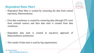 Dependent Data Mart
 Dependent Data Mart is created by extracting the data from central
repository, Datawarehouse.
 First data warehouse is created by extracting data (through ETL tool)
from external sources and then data mart is created from data
warehouse.
 Dependent data mart is created in top-down approach of
Datawarehouse architecture.
 This model of data mart is used by big organizations.
Mr. Sagar Pandya
sagar.pandya@medicaps.ac.in
 
