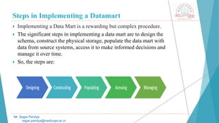 Steps in Implementing a Datamart
Mr. Sagar Pandya
sagar.pandya@medicaps.ac.in
 Implementing a Data Mart is a rewarding but complex procedure.
 The significant steps in implementing a data mart are to design the
schema, construct the physical storage, populate the data mart with
data from source systems, access it to make informed decisions and
manage it over time.
 So, the steps are:
 