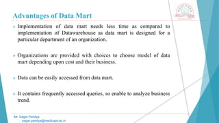 Advantages of Data Mart
Mr. Sagar Pandya
sagar.pandya@medicaps.ac.in
 Implementation of data mart needs less time as compared to
implementation of Datawarehouse as data mart is designed for a
particular department of an organization.
 Organizations are provided with choices to choose model of data
mart depending upon cost and their business.
 Data can be easily accessed from data mart.
 It contains frequently accessed queries, so enable to analyze business
trend.
 