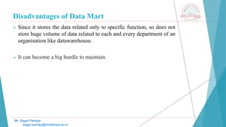 Disadvantages of Data Mart
Mr. Sagar Pandya
sagar.pandya@medicaps.ac.in
 Since it stores the data related only to specific function, so does not
store huge volume of data related to each and every department of an
organisation like datawarehouse.
 It can become a big hurdle to maintain.
 