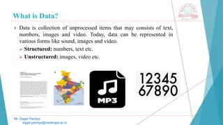 What is Data?
Mr. Sagar Pandya
sagar.pandya@medicaps.ac.in
 Data is collection of unprocessed items that may consists of text,
numbers, images and video. Today, data can be represented in
various forms like sound, images and video.
 Structured: numbers, text etc.
 Unstructured: images, video etc.
 