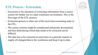 ETL Process - Extraction
Mr. Sagar Pandya sagar.pandya@medicaps.ac.in
 Extraction is the operation of extracting information from a source
system for further use in a data warehouse environment. This is the
first stage of the ETL process.
 Extraction process is often one of the most time-consuming tasks in
the ETL.
 The source systems might be complicated and poorly documented,
and thus determining which data needs to be extracted can be
difficult.
 The data has to be extracted several times in a periodic manner to
supply all changed data to the warehouse and keep it up-to-date.
 