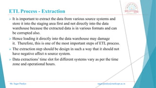 ETL Process - Extraction
Mr. Sagar Pandya sagar.pandya@medicaps.ac.in
 It is important to extract the data from various source systems and
store it into the staging area first and not directly into the data
warehouse because the extracted data is in various formats and can
be corrupted also.
 Hence loading it directly into the data warehouse may damage
it. Therefore, this is one of the most important steps of ETL process.
 The extraction step should be design in such a way that it should not
have negative affect n source system.
 Data extractions’ time slot for different systems vary as per the time
zone and operational hours.
 