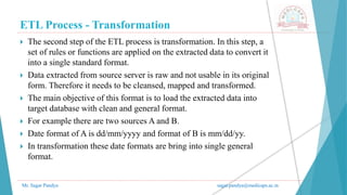ETL Process - Transformation
Mr. Sagar Pandya sagar.pandya@medicaps.ac.in
 The second step of the ETL process is transformation. In this step, a
set of rules or functions are applied on the extracted data to convert it
into a single standard format.
 Data extracted from source server is raw and not usable in its original
form. Therefore it needs to be cleansed, mapped and transformed.
 The main objective of this format is to load the extracted data into
target database with clean and general format.
 For example there are two sources A and B.
 Date format of A is dd/mm/yyyy and format of B is mm/dd/yy.
 In transformation these date formats are bring into single general
format.
 