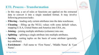 ETL Process - Transformation
Mr. Sagar Pandya sagar.pandya@medicaps.ac.in
 In this step, a set of rules or functions are applied on the extracted
data to convert it into a single standard format. It may involve
following processes/tasks:
 Filtering – loading only certain attributes into the data warehouse.
 Cleaning – filling up the NULL values with some default values,
mapping U.S.A, United States and America into USA, etc.
 Joining – joining multiple attributes (columns) into one.
 Splitting – splitting a single attribute into multiple attributes.
 Sorting – sorting tuples on the basis of some attribute (generally
key-attribute).
 Enrichment – Full name to ‘First Name’, ‘Middle Name’ & ‘Last
Name’.
 