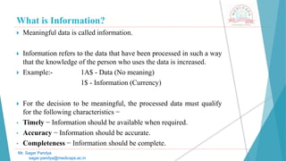 What is Information?
 Meaningful data is called information.
 Information refers to the data that have been processed in such a way
that the knowledge of the person who uses the data is increased.
 Example:- 1A$ - Data (No meaning)
1$ - Information (Currency)
 For the decision to be meaningful, the processed data must qualify
for the following characteristics −
• Timely − Information should be available when required.
• Accuracy − Information should be accurate.
• Completeness − Information should be complete.
Mr. Sagar Pandya
sagar.pandya@medicaps.ac.in
 