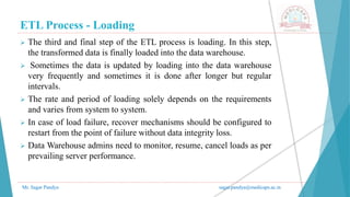 ETL Process - Loading
Mr. Sagar Pandya sagar.pandya@medicaps.ac.in
 The third and final step of the ETL process is loading. In this step,
the transformed data is finally loaded into the data warehouse.
 Sometimes the data is updated by loading into the data warehouse
very frequently and sometimes it is done after longer but regular
intervals.
 The rate and period of loading solely depends on the requirements
and varies from system to system.
 In case of load failure, recover mechanisms should be configured to
restart from the point of failure without data integrity loss.
 Data Warehouse admins need to monitor, resume, cancel loads as per
prevailing server performance.
 