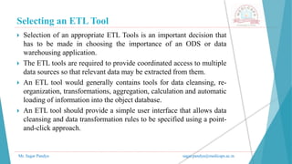 Selecting an ETL Tool
Mr. Sagar Pandya sagar.pandya@medicaps.ac.in
 Selection of an appropriate ETL Tools is an important decision that
has to be made in choosing the importance of an ODS or data
warehousing application.
 The ETL tools are required to provide coordinated access to multiple
data sources so that relevant data may be extracted from them.
 An ETL tool would generally contains tools for data cleansing, re-
organization, transformations, aggregation, calculation and automatic
loading of information into the object database.
 An ETL tool should provide a simple user interface that allows data
cleansing and data transformation rules to be specified using a point-
and-click approach.
 