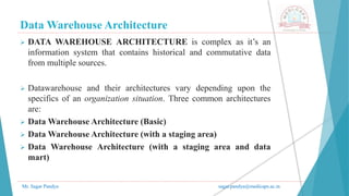 Data Warehouse Architecture
Mr. Sagar Pandya sagar.pandya@medicaps.ac.in
 DATA WAREHOUSE ARCHITECTURE is complex as it’s an
information system that contains historical and commutative data
from multiple sources.
 Datawarehouse and their architectures vary depending upon the
specifics of an organization situation. Three common architectures
are:
 Data Warehouse Architecture (Basic)
 Data Warehouse Architecture (with a staging area)
 Data Warehouse Architecture (with a staging area and data
mart)
 