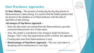 Data Warehouse Approaches
Mr. Sagar Pandya sagar.pandya@medicaps.ac.in
5.) Data Mining – The practice of analyzing the big data present in
Datawarehouse is data mining. It is used to find the hidden patterns that
are present in the database or in Datawarehouse with the help of
algorithm of data mining.
Advantages of Top-Down Approach –
1. Since the data marts are created from the Datawarehouse, provides
consistent dimensional view of data marts.
2. Also, this model is considered as the strongest model for business
changes. That’s why, big organizations prefer to follow this approach.
3. Creating data mart from Datawarehouse is easy.
 Disadvantages of Top-Down Approach – The cost, time taken in
designing and its maintenance is very high.
 