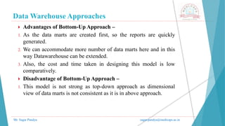 Data Warehouse Approaches
Mr. Sagar Pandya sagar.pandya@medicaps.ac.in
 Advantages of Bottom-Up Approach –
1. As the data marts are created first, so the reports are quickly
generated.
2. We can accommodate more number of data marts here and in this
way Datawarehouse can be extended.
3. Also, the cost and time taken in designing this model is low
comparatively.
 Disadvantage of Bottom-Up Approach –
1. This model is not strong as top-down approach as dimensional
view of data marts is not consistent as it is in above approach.
 