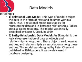 Data Models
• 1) Relational Data Model: This type of model designs
the data in the form of rows and columns within a
table. Thus, a relational model uses tables for
representing data and in-between relationships. Tables
are also called relations. This model was initially
described by Edgar F. Codd, in 1969.
• 2) Entity-Relationship Data Model: An ER model is the
logical representation of data as objects and
relationships among them. These objects are known as
entities, and relationship is an association among these
entities. This model was designed by Peter Chen and
published in 1976 papers. It was widely used in
database designing.
 