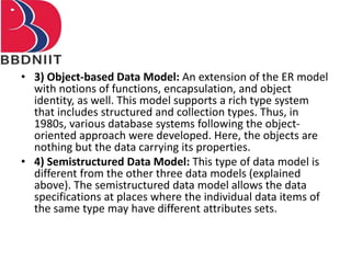 • 3) Object-based Data Model: An extension of the ER model
with notions of functions, encapsulation, and object
identity, as well. This model supports a rich type system
that includes structured and collection types. Thus, in
1980s, various database systems following the object-
oriented approach were developed. Here, the objects are
nothing but the data carrying its properties.
• 4) Semistructured Data Model: This type of data model is
different from the other three data models (explained
above). The semistructured data model allows the data
specifications at places where the individual data items of
the same type may have different attributes sets.
 