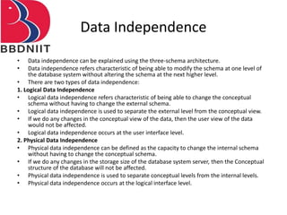Data Independence
• Data independence can be explained using the three-schema architecture.
• Data independence refers characteristic of being able to modify the schema at one level of
the database system without altering the schema at the next higher level.
• There are two types of data independence:
1. Logical Data Independence
• Logical data independence refers characteristic of being able to change the conceptual
schema without having to change the external schema.
• Logical data independence is used to separate the external level from the conceptual view.
• If we do any changes in the conceptual view of the data, then the user view of the data
would not be affected.
• Logical data independence occurs at the user interface level.
2. Physical Data Independence
• Physical data independence can be defined as the capacity to change the internal schema
without having to change the conceptual schema.
• If we do any changes in the storage size of the database system server, then the Conceptual
structure of the database will not be affected.
• Physical data independence is used to separate conceptual levels from the internal levels.
• Physical data independence occurs at the logical interface level.
 