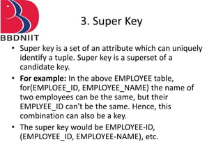 3. Super Key
• Super key is a set of an attribute which can uniquely
identify a tuple. Super key is a superset of a
candidate key.
• For example: In the above EMPLOYEE table,
for(EMPLOEE_ID, EMPLOYEE_NAME) the name of
two employees can be the same, but their
EMPLYEE_ID can't be the same. Hence, this
combination can also be a key.
• The super key would be EMPLOYEE-ID,
(EMPLOYEE_ID, EMPLOYEE-NAME), etc.
 