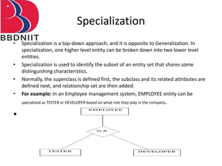 Specialization
• Specialization is a top-down approach, and it is opposite to Generalization. In
specialization, one higher level entity can be broken down into two lower level
entities.
• Specialization is used to identify the subset of an entity set that shares some
distinguishing characteristics.
• Normally, the superclass is defined first, the subclass and its related attributes are
defined next, and relationship set are then added.
• For example: In an Employee management system, EMPLOYEE entity can be
specialized as TESTER or DEVELOPER based on what role they play in the company.
•
 