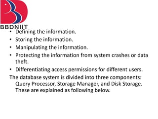 • Defining the information.
• Storing the information.
• Manipulating the information.
• Protecting the information from system crashes or data
theft.
• Differentiating access permissions for different users.
The database system is divided into three components:
Query Processor, Storage Manager, and Disk Storage.
These are explained as following below.
 