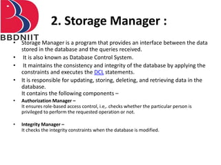 2. Storage Manager :
• Storage Manager is a program that provides an interface between the data
stored in the database and the queries received.
• It is also known as Database Control System.
• It maintains the consistency and integrity of the database by applying the
constraints and executes the DCL statements.
• It is responsible for updating, storing, deleting, and retrieving data in the
database.
It contains the following components –
• Authorization Manager –
It ensures role-based access control, i.e,. checks whether the particular person is
privileged to perform the requested operation or not.
• Integrity Manager –
It checks the integrity constraints when the database is modified.
 