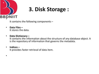 3. Disk Storage :
•
It contains the following components –
• Data Files –
It stores the data.
• Data Dictionary –
It contains the information about the structure of any database object. It
is the repository of information that governs the metadata.
• Indices –
It provides faster retrieval of data item.
•
 
