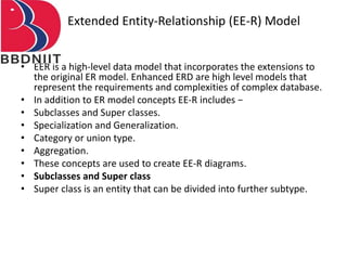 Extended Entity-Relationship (EE-R) Model
• EER is a high-level data model that incorporates the extensions to
the original ER model. Enhanced ERD are high level models that
represent the requirements and complexities of complex database.
• In addition to ER model concepts EE-R includes −
• Subclasses and Super classes.
• Specialization and Generalization.
• Category or union type.
• Aggregation.
• These concepts are used to create EE-R diagrams.
• Subclasses and Super class
• Super class is an entity that can be divided into further subtype.
 
