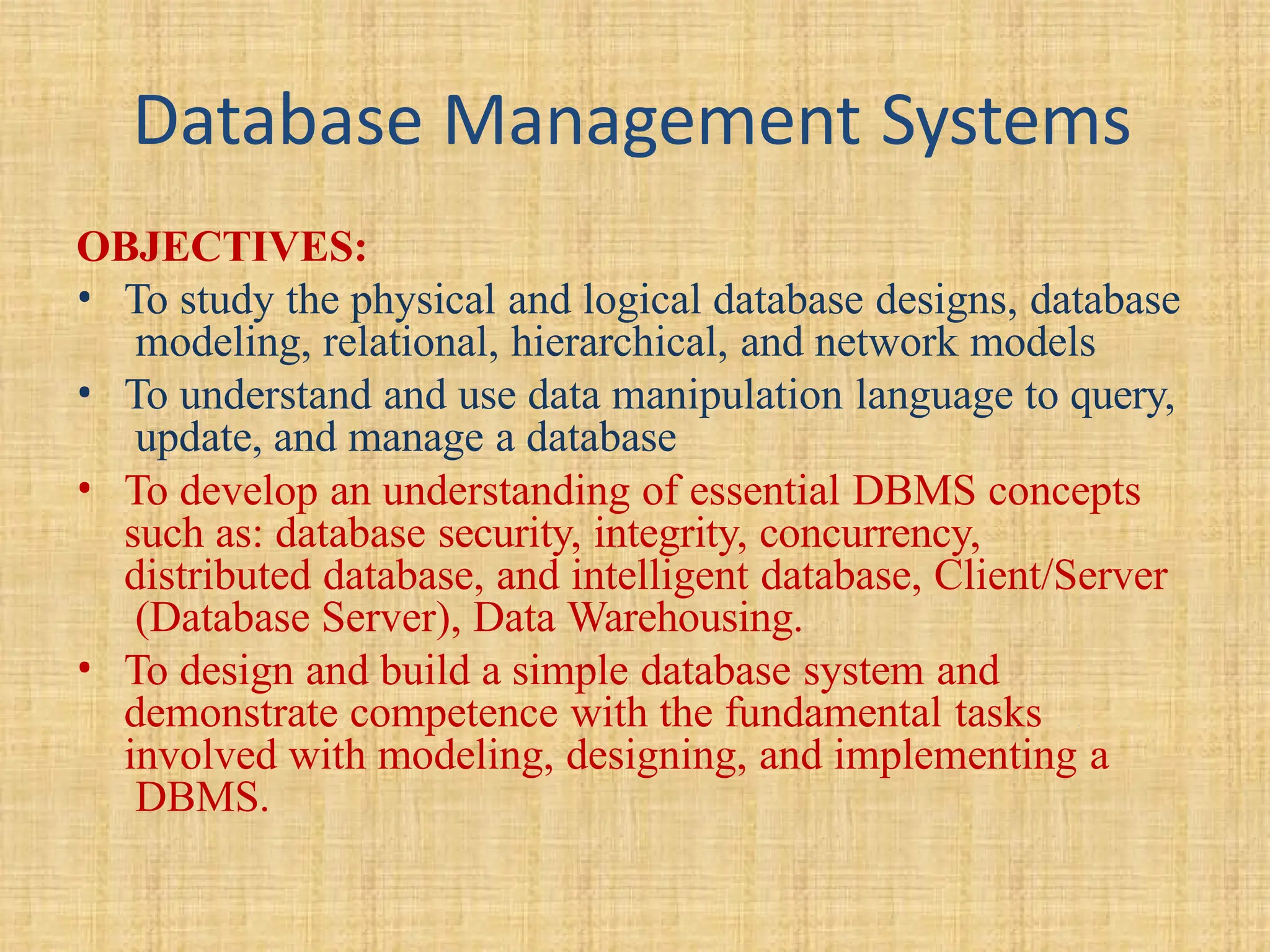Database Management Systems
OBJECTIVES:
• To study the physical and logical database designs, database
modeling, relational, hierarchical, and network models
• To understand and use data manipulation language to query,
update, and manage a database
• To develop an understanding of essential DBMS concepts
such as: database security, integrity, concurrency,
distributed database, and intelligent database, Client/Server
(Database Server), Data Warehousing.
• To design and build a simple database system and
demonstrate competence with the fundamental tasks
involved with modeling, designing, and implementing a
DBMS.
 