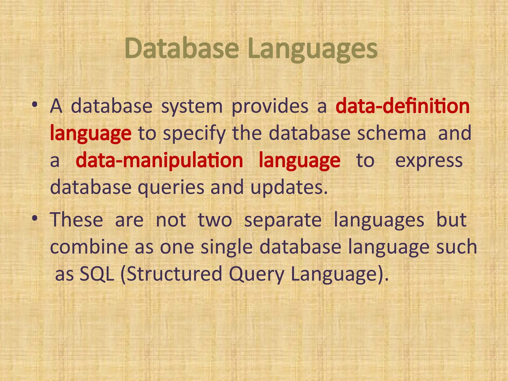 Database Languages
• A database system provides a data-definition
language to specify the database schema and
a data-manipulation language to express
database queries and updates.
• These are not two separate languages but
combine as one single database language such
as SQL (Structured Query Language).
 