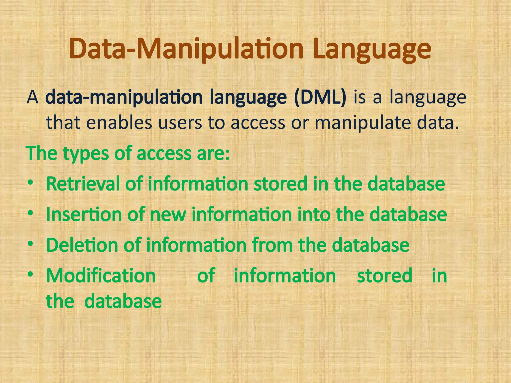 Data-Manipulation Language
A data-manipulation language (DML) is a language
that enables users to access or manipulate data.
The types of access are:
• Retrieval of information stored in the database
• Insertion of new information into the database
• Deletion of information from the database
• Modification of information stored in
the database
 