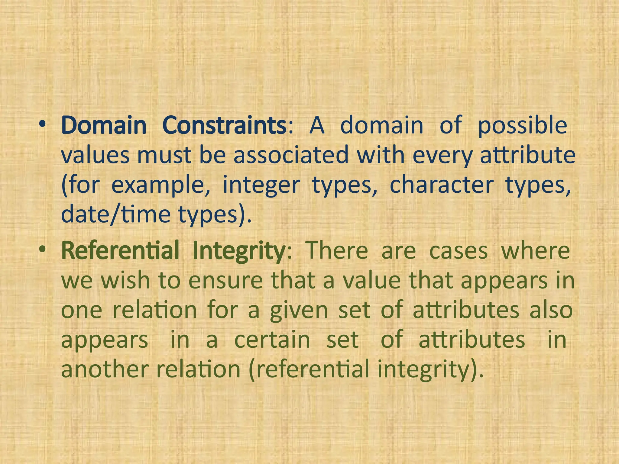 • Domain Constraints: A domain of possible
values must be associated with every attribute
(for example, integer types, character types,
date/time types).
• Referential Integrity: There are cases where
we wish to ensure that a value that appears in
one relation for a given set of attributes also
appears in a certain set of attributes in
another relation (referential integrity).
 