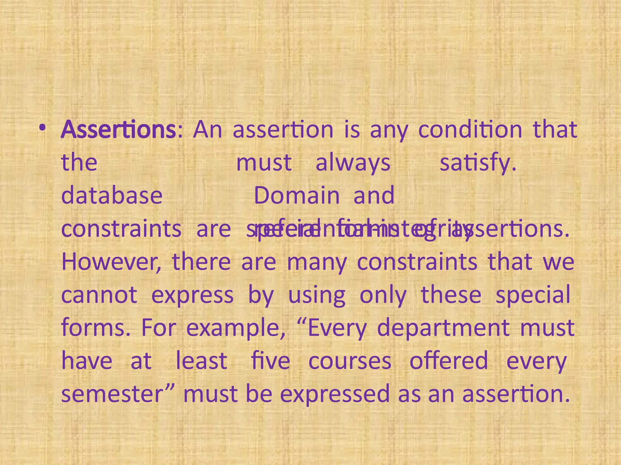 • Assertions: An assertion is any condition that
the
database
constraints
must always satisfy.
Domain and
referential-integrity
constraints are special forms of assertions.
However, there are many constraints that we
cannot express by using only these special
forms. For example, “Every department must
have at least five courses offered every
semester” must be expressed as an assertion.
 