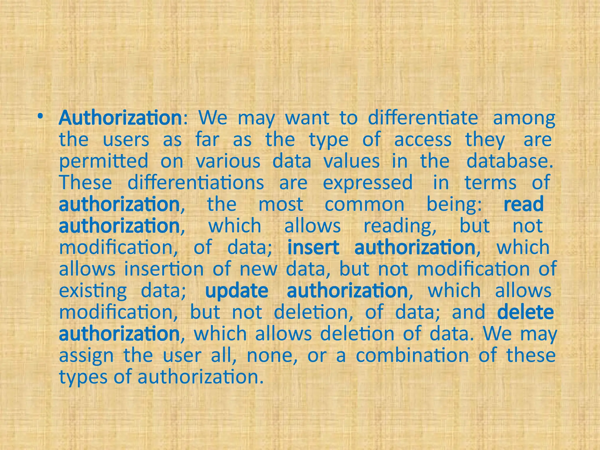 • Authorization: We may want to differentiate among
the users as far as the type of access they are
permitted on various data values in the database.
These differentiations are expressed in terms of
authorization, the most common being: read
authorization, which allows reading, but not
modification, of data; insert authorization, which
allows insertion of new data, but not modification of
existing data; update authorization, which allows
modification, but not deletion, of data; and delete
authorization, which allows deletion of data. We may
assign the user all, none, or a combination of these
types of authorization.
 