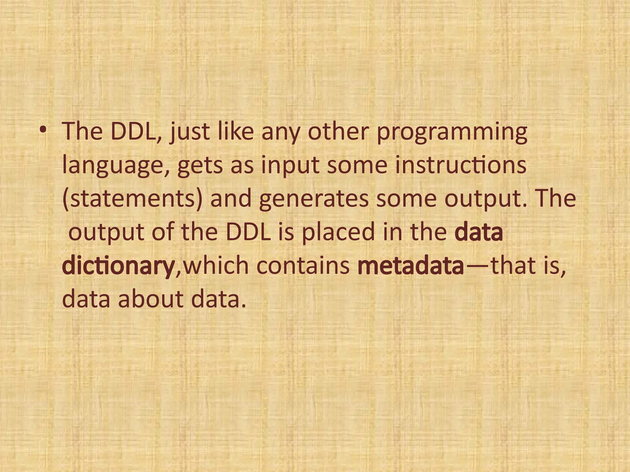 • The DDL, just like any other programming
language, gets as input some instructions
(statements) and generates some output. The
output of the DDL is placed in the data
dictionary,which contains metadata—that is,
data about data.
 