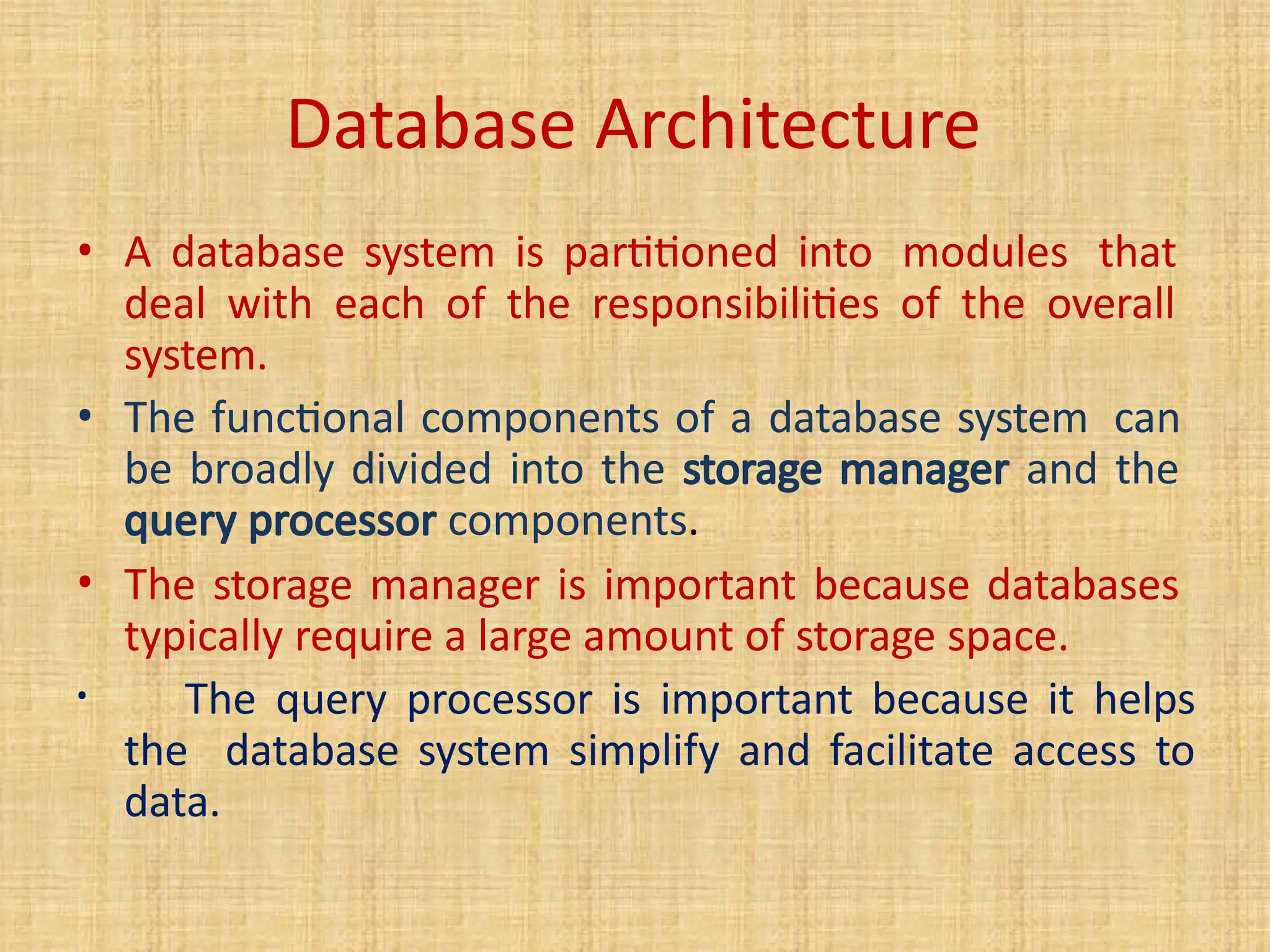 • A database system is partitioned into modules that
deal with each of the responsibilities of the overall
system.
• The functional components of a database system can
be broadly divided into the storage manager and the
query processor components.
• The storage manager is important because databases
typically require a large amount of storage space.
• The query processor is important because it helps
the database system simplify and facilitate access to
data.
Database Architecture
 