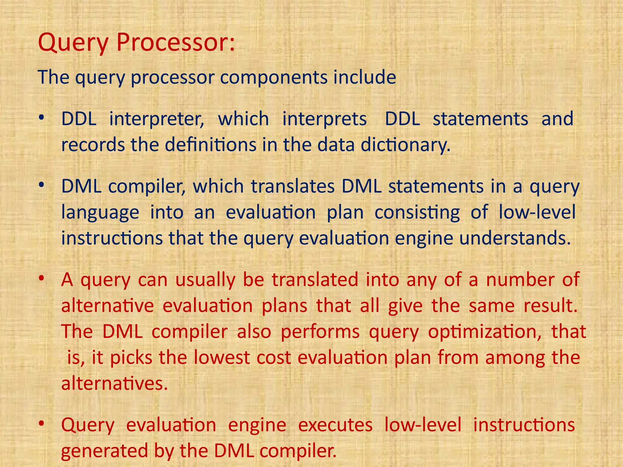 Query Processor:
The query processor components include
• DDL interpreter, which interprets DDL statements and
records the definitions in the data dictionary.
• DML compiler, which translates DML statements in a query
language into an evaluation plan consisting of low-level
instructions that the query evaluation engine understands.
• A query can usually be translated into any of a number of
alternative evaluation plans that all give the same result.
The DML compiler also performs query optimization, that
is, it picks the lowest cost evaluation plan from among the
alternatives.
• Query evaluation engine executes low-level instructions
generated by the DML compiler.
 