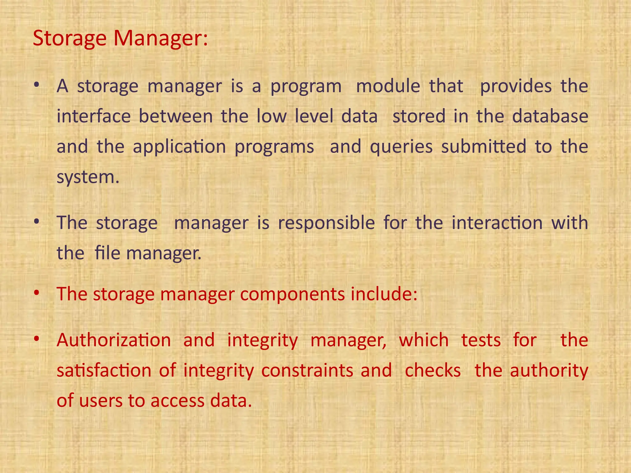 Storage Manager:
• A storage manager is a program module that provides the
interface between the low level data stored in the database
and the application programs and queries submitted to the
system.
• The storage manager is responsible for the interaction with
the file manager.
• The storage manager components include:
• Authorization and integrity manager, which tests for the
satisfaction of integrity constraints and checks the authority
of users to access data.
 