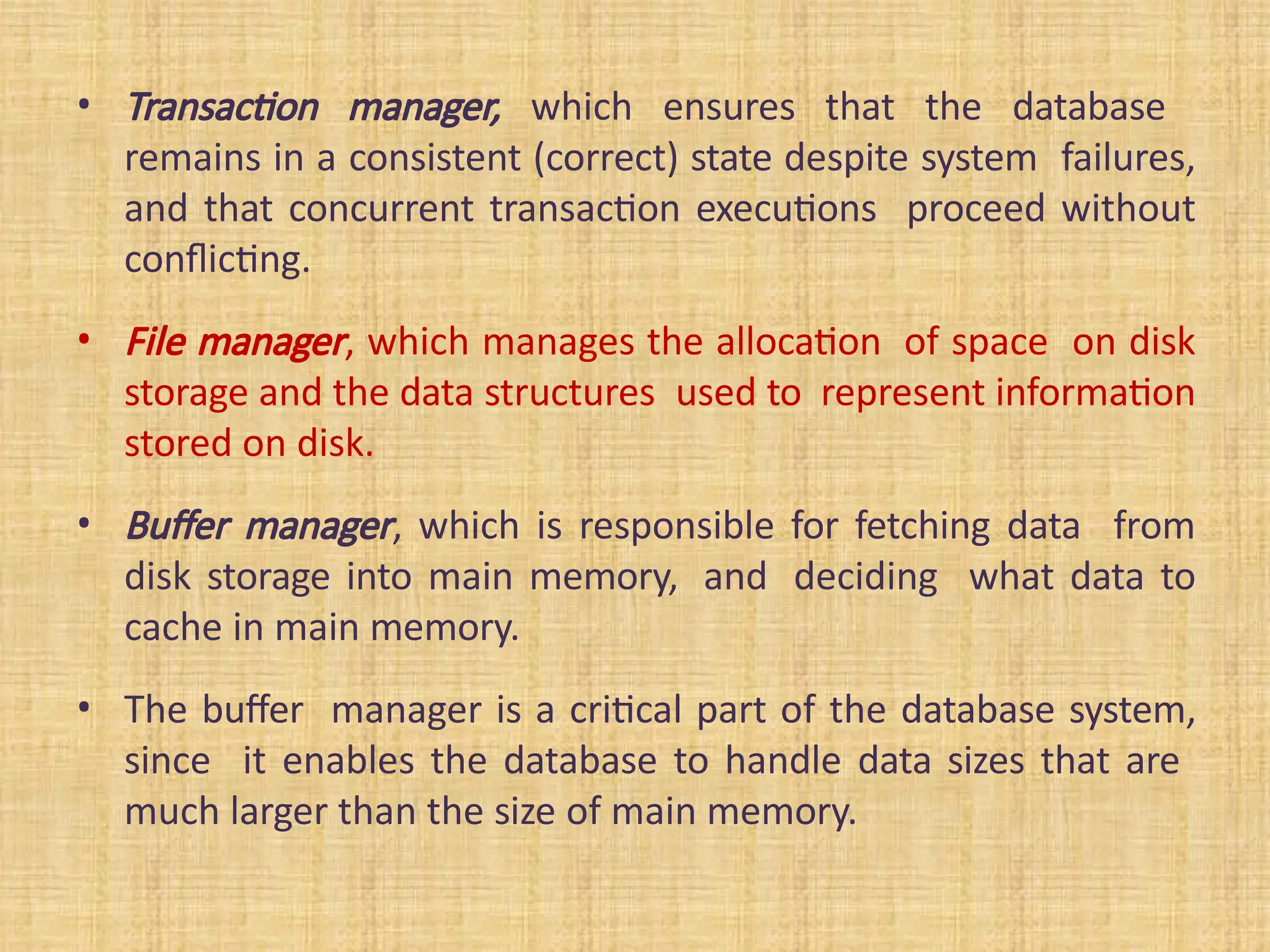 • Transaction manager, which ensures that the database
remains in a consistent (correct) state despite system failures,
and that concurrent transaction executions proceed without
conflicting.
• File manager, which manages the allocation of space on disk
storage and the data structures used to represent information
stored on disk.
• Buffer manager, which is responsible for fetching data from
disk storage into main memory, and deciding what data to
cache in main memory.
• The buffer manager is a critical part of the database system,
since it enables the database to handle data sizes that are
much larger than the size of main memory.
 