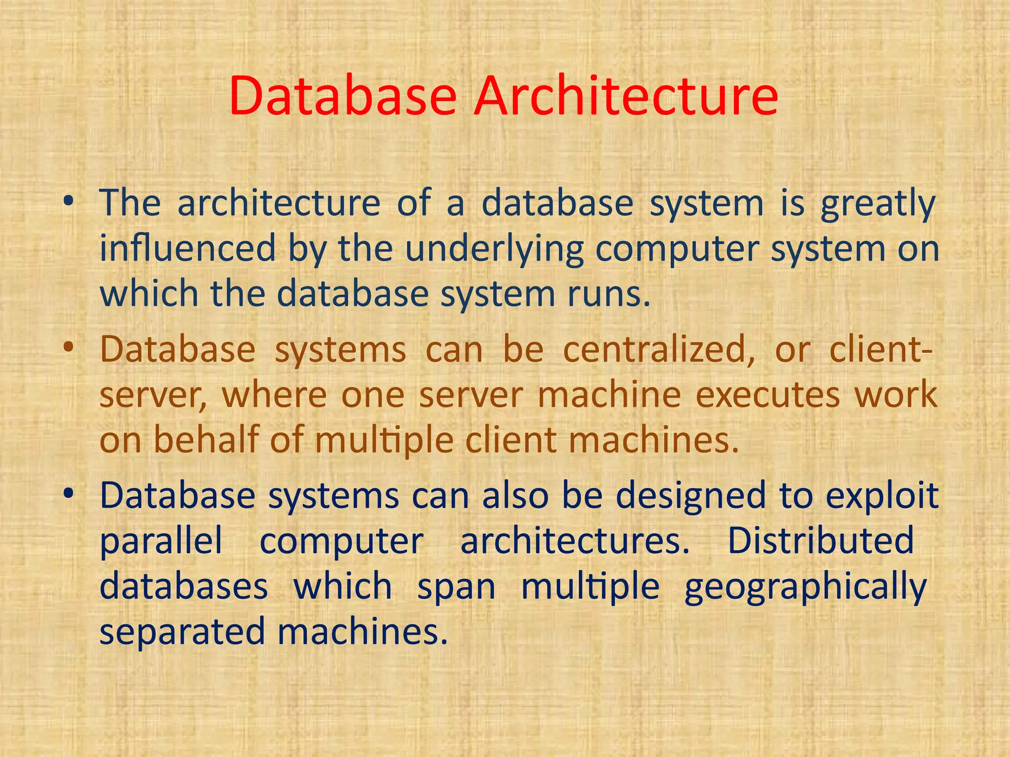 Database Architecture
• The architecture of a database system is greatly
influenced by the underlying computer system on
which the database system runs.
• Database systems can be centralized, or client-
server, where one server machine executes work
on behalf of multiple client machines.
• Database systems can also be designed to exploit
parallel computer architectures. Distributed
databases which span multiple geographically
separated machines.
 