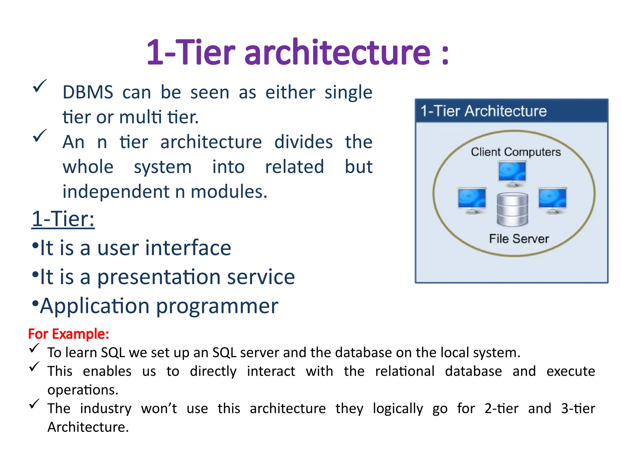1-Tier architecture :
 DBMS can be seen as either single
tier or multi tier.
 An n tier architecture divides the
whole system into related but
independent n modules.
1-Tier:
•It is a user interface
•It is a presentation service
•Application programmer
For Example:
 To learn SQL we set up an SQL server and the database on the local system.
 This enables us to directly interact with the relational database and execute
operations.
 The industry won’t use this architecture they logically go for 2-tier and 3-tier
Architecture.
 