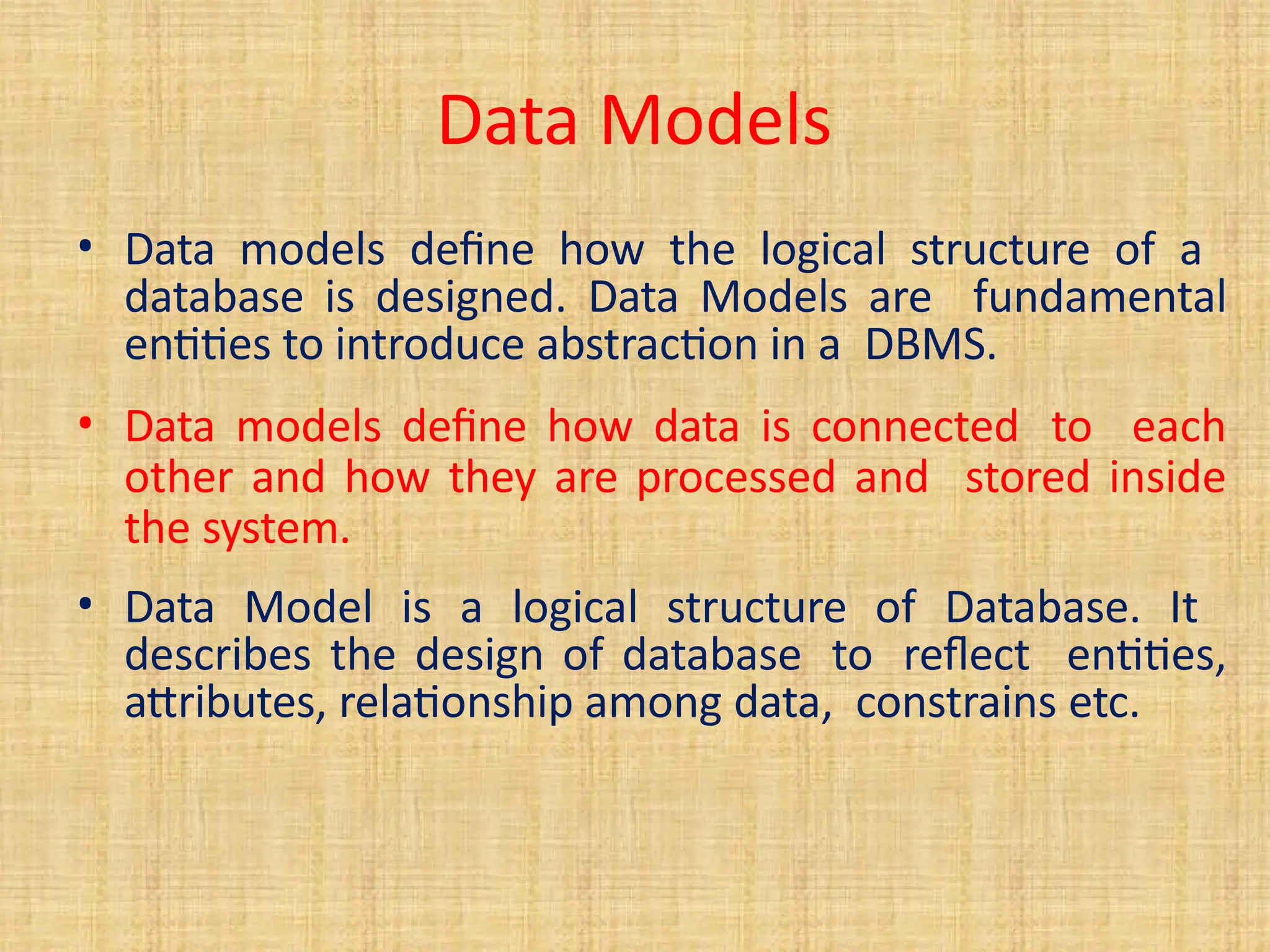 Data Models
• Data models define how the logical structure of a
database is designed. Data Models are fundamental
entities to introduce abstraction in a DBMS.
• Data models define how data is connected to each
other and how they are processed and stored inside
the system.
• Data Model is a logical structure of Database. It
describes the design of database to reflect entities,
attributes, relationship among data, constrains etc.
 