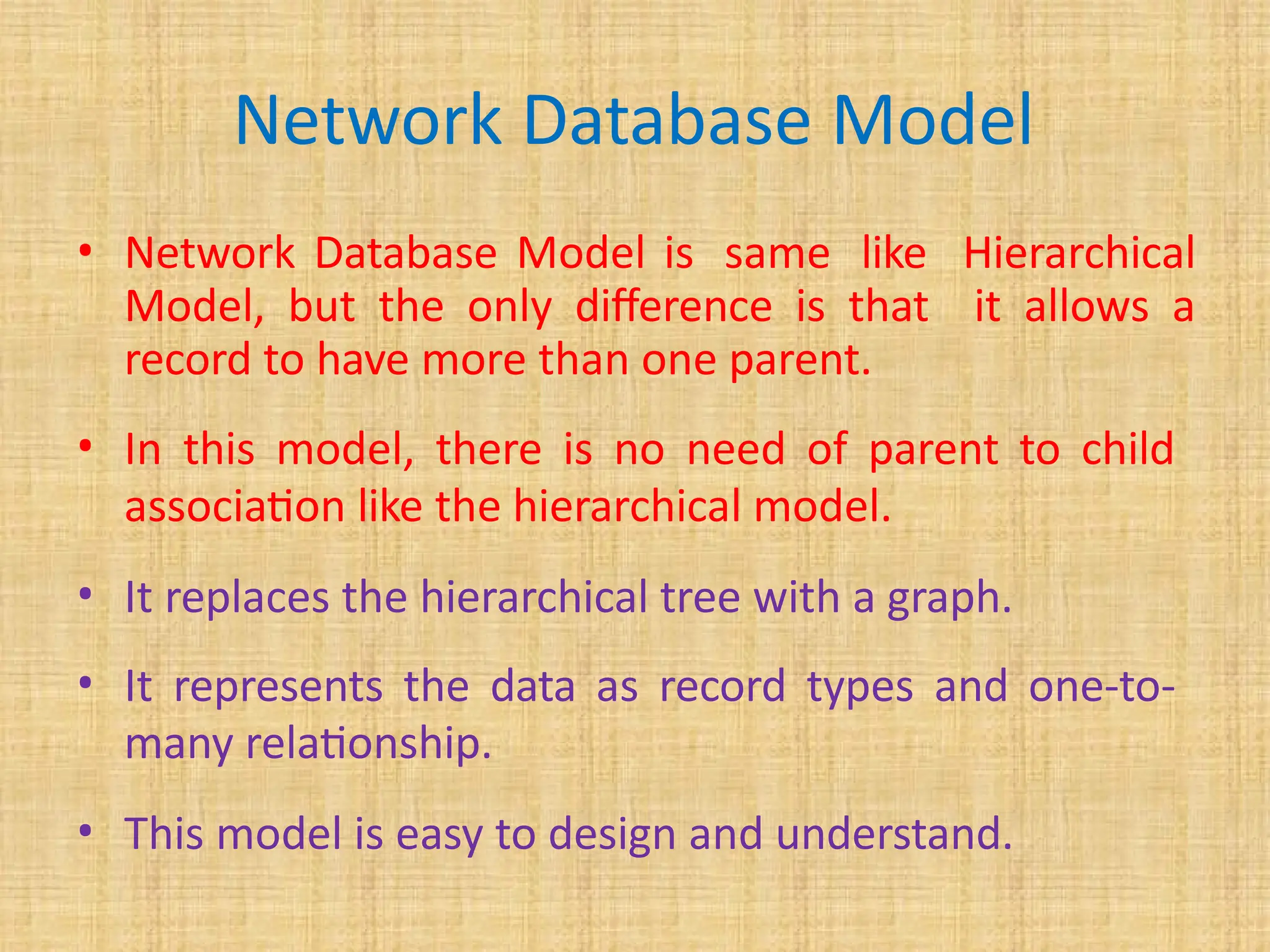 Network Database Model
• Network Database Model is same like Hierarchical
Model, but the only difference is that it allows a
record to have more than one parent.
• In this model, there is no need of parent to child
association like the hierarchical model.
• It replaces the hierarchical tree with a graph.
• It represents the data as record types and one-to-
many relationship.
• This model is easy to design and understand.
 