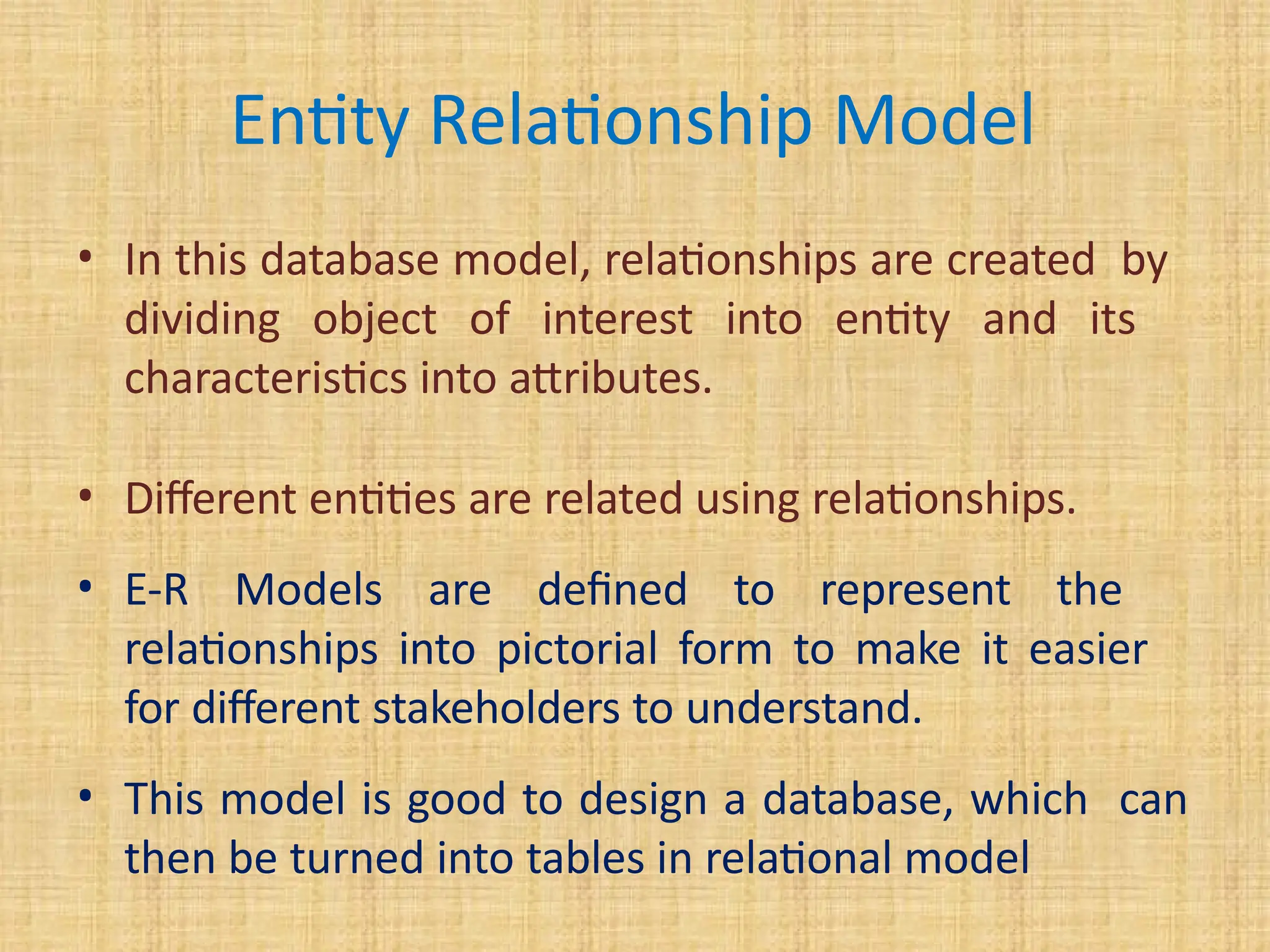 Entity Relationship Model
• In this database model, relationships are created by
dividing object of interest into entity and its
characteristics into attributes.
• Different entities are related using relationships.
• E-R Models are defined to represent the
relationships into pictorial form to make it easier
for different stakeholders to understand.
• This model is good to design a database, which can
then be turned into tables in relational model
 