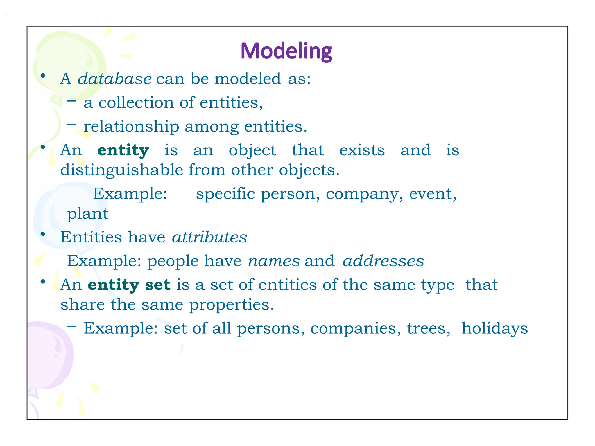 Modeling
• A database can be modeled as:
– a collection of entities,
– relationship among entities.
• An entity is an object that exists and is
distinguishable from other objects.
Example: specific person, company, event,
plant
• Entities have attributes
Example: people have names and addresses
• An entity set is a set of entities of the same type that
share the same properties.
– Example: set of all persons, companies, trees, holidays
 