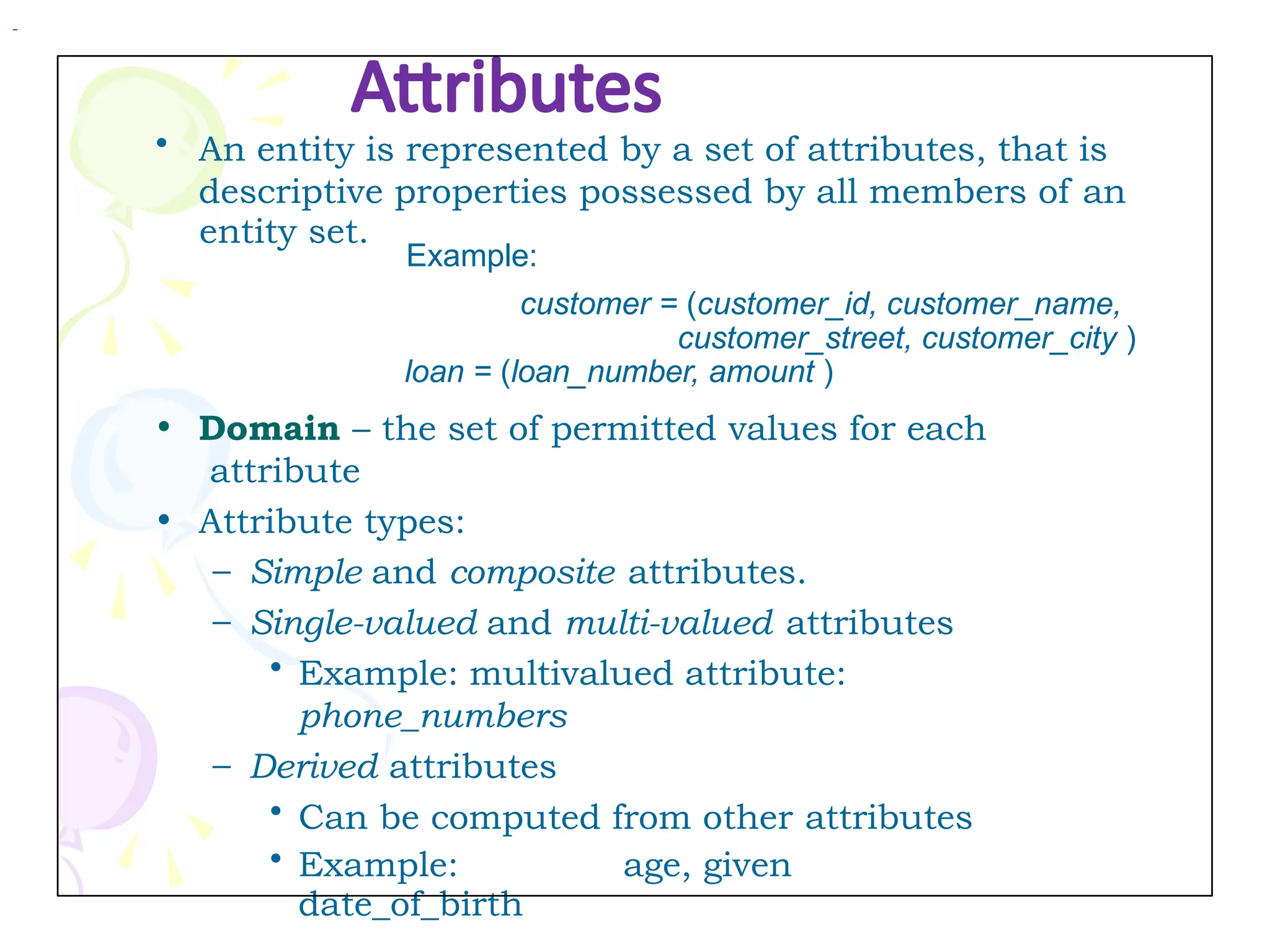 Attributes
• An entity is represented by a set of attributes, that is
descriptive properties possessed by all members of an
entity set.
• Domain – the set of permitted values for each
attribute
• Attribute types:
– Simple and composite attributes.
– Single-valued and multi-valued attributes
• Example: multivalued attribute:
phone_numbers
– Derived attributes
• Can be computed from other attributes
• Example: age, given
date_of_birth
Example:
customer = (customer_id, customer_name,
customer_street, customer_city )
loan = (loan_number, amount )
 