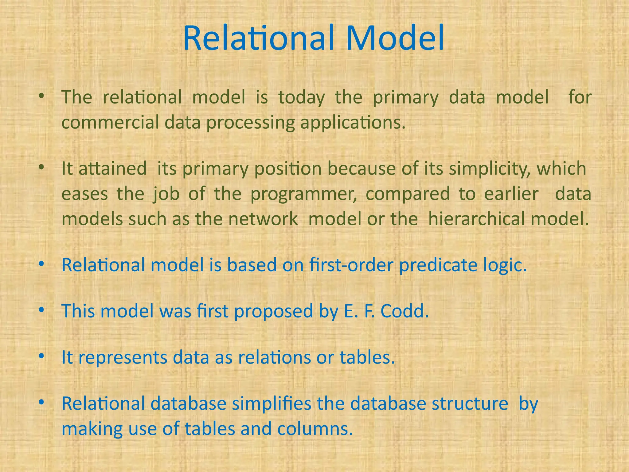 Relational Model
• The relational model is today the primary data model for
commercial data processing applications.
• It attained its primary position because of its simplicity, which
eases the job of the programmer, compared to earlier data
models such as the network model or the hierarchical model.
• Relational model is based on first-order predicate logic.
• This model was first proposed by E. F. Codd.
• It represents data as relations or tables.
• Relational database simplifies the database structure by
making use of tables and columns.
 