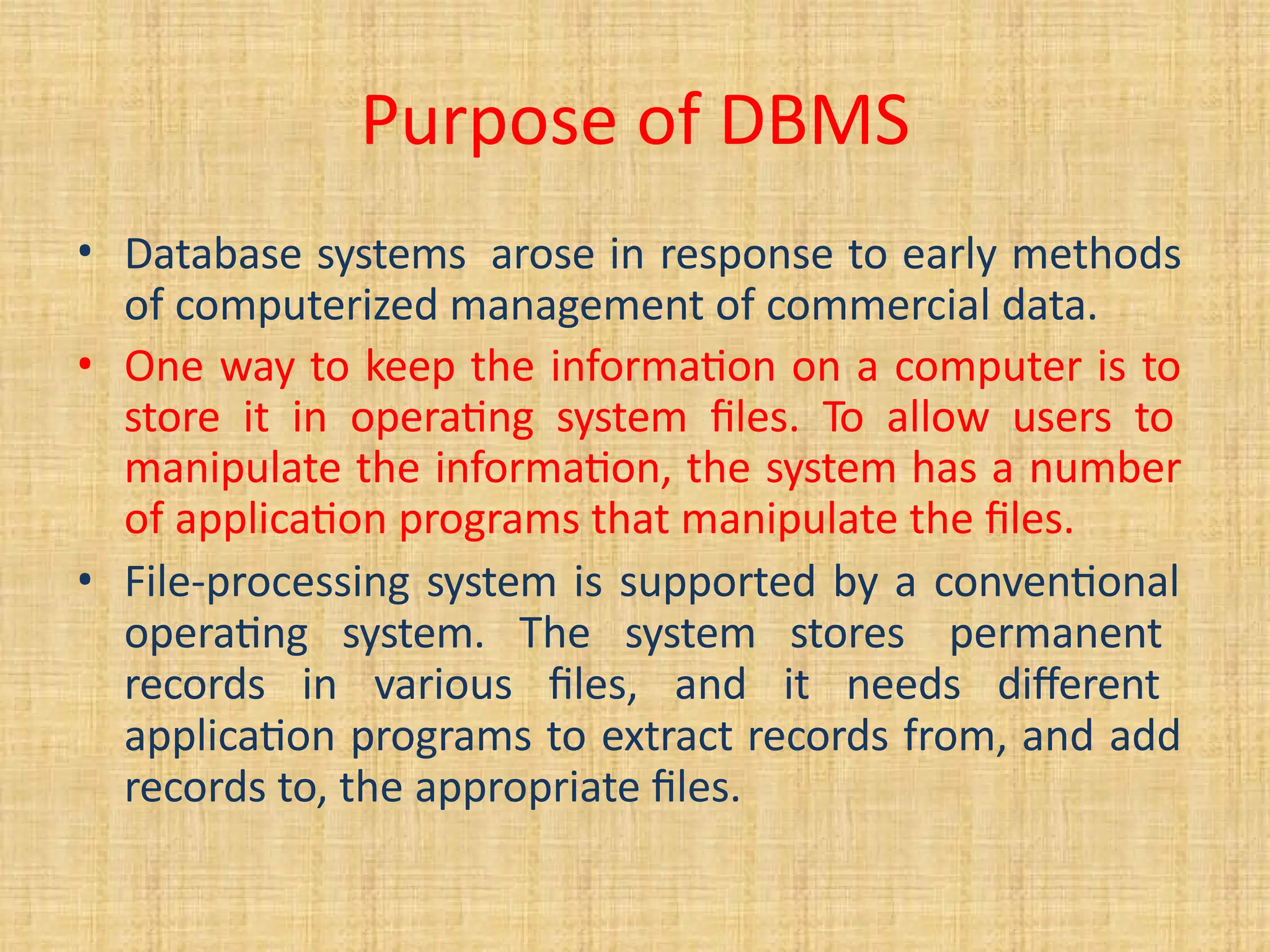 Purpose of DBMS
• Database systems arose in response to early methods
of computerized management of commercial data.
• One way to keep the information on a computer is to
store it in operating system files. To allow users to
manipulate the information, the system has a number
of application programs that manipulate the files.
• File-processing system is supported by a conventional
operating system. The system stores permanent
records in various files, and it needs different
application programs to extract records from, and add
records to, the appropriate files.
 
