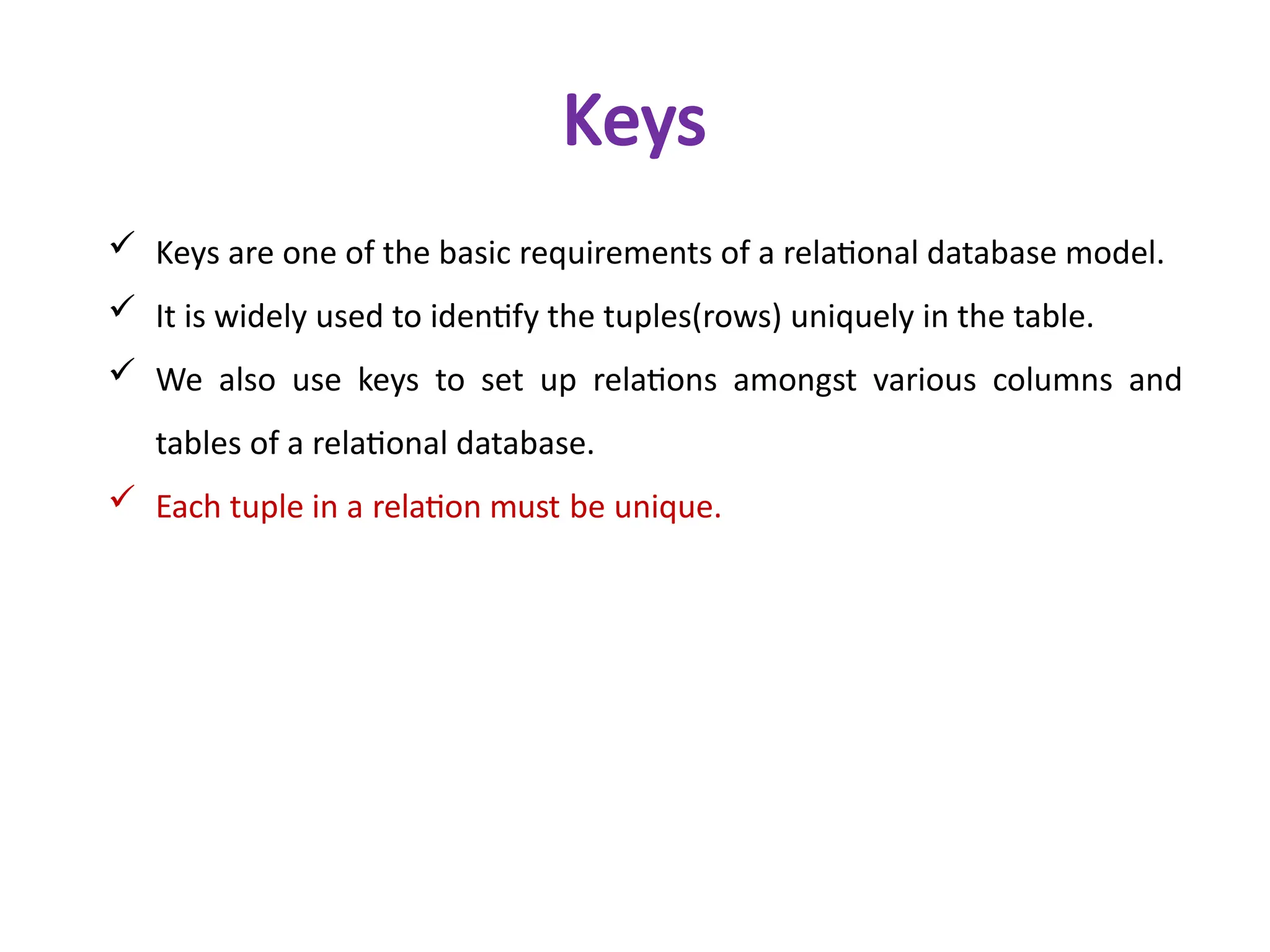  Keys are one of the basic requirements of a relational database model.
 It is widely used to identify the tuples(rows) uniquely in the table.
 We also use keys to set up relations amongst various columns and
tables of a relational database.
 Each tuple in a relation must be unique.
Keys
 