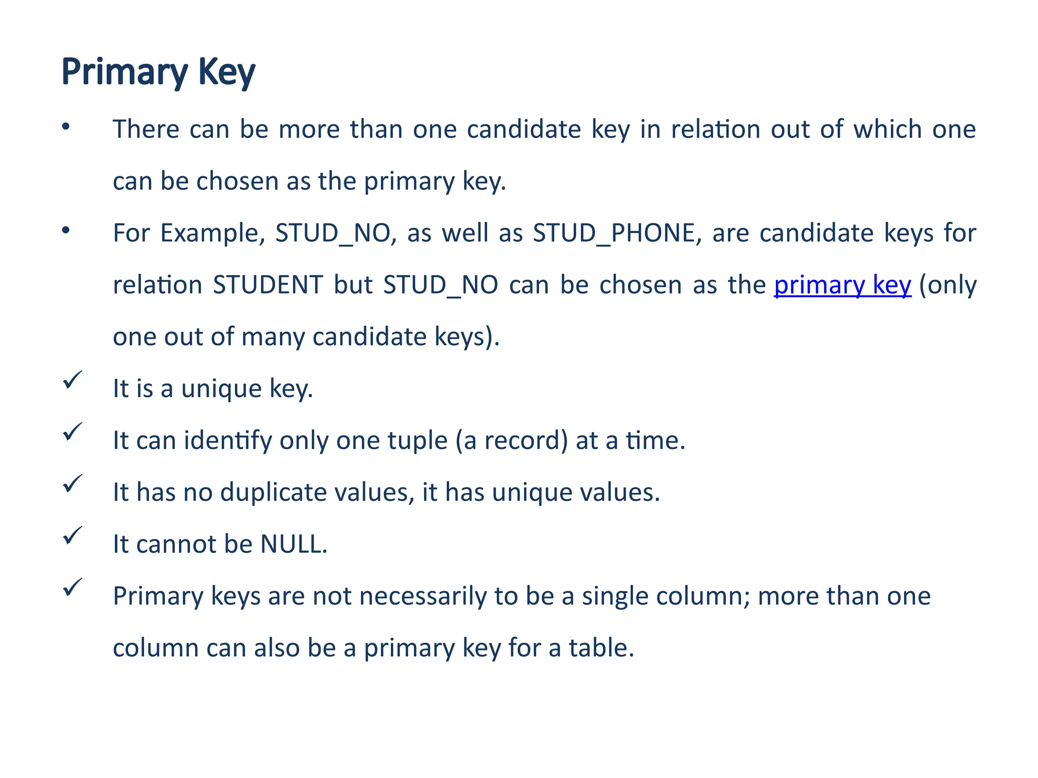 Primary Key
• There can be more than one candidate key in relation out of which one
can be chosen as the primary key.
• For Example, STUD_NO, as well as STUD_PHONE, are candidate keys for
relation STUDENT but STUD_NO can be chosen as the primary key (only
one out of many candidate keys).
 It is a unique key.
 It can identify only one tuple (a record) at a time.
 It has no duplicate values, it has unique values.
 It cannot be NULL.
 Primary keys are not necessarily to be a single column; more than one
column can also be a primary key for a table.
 