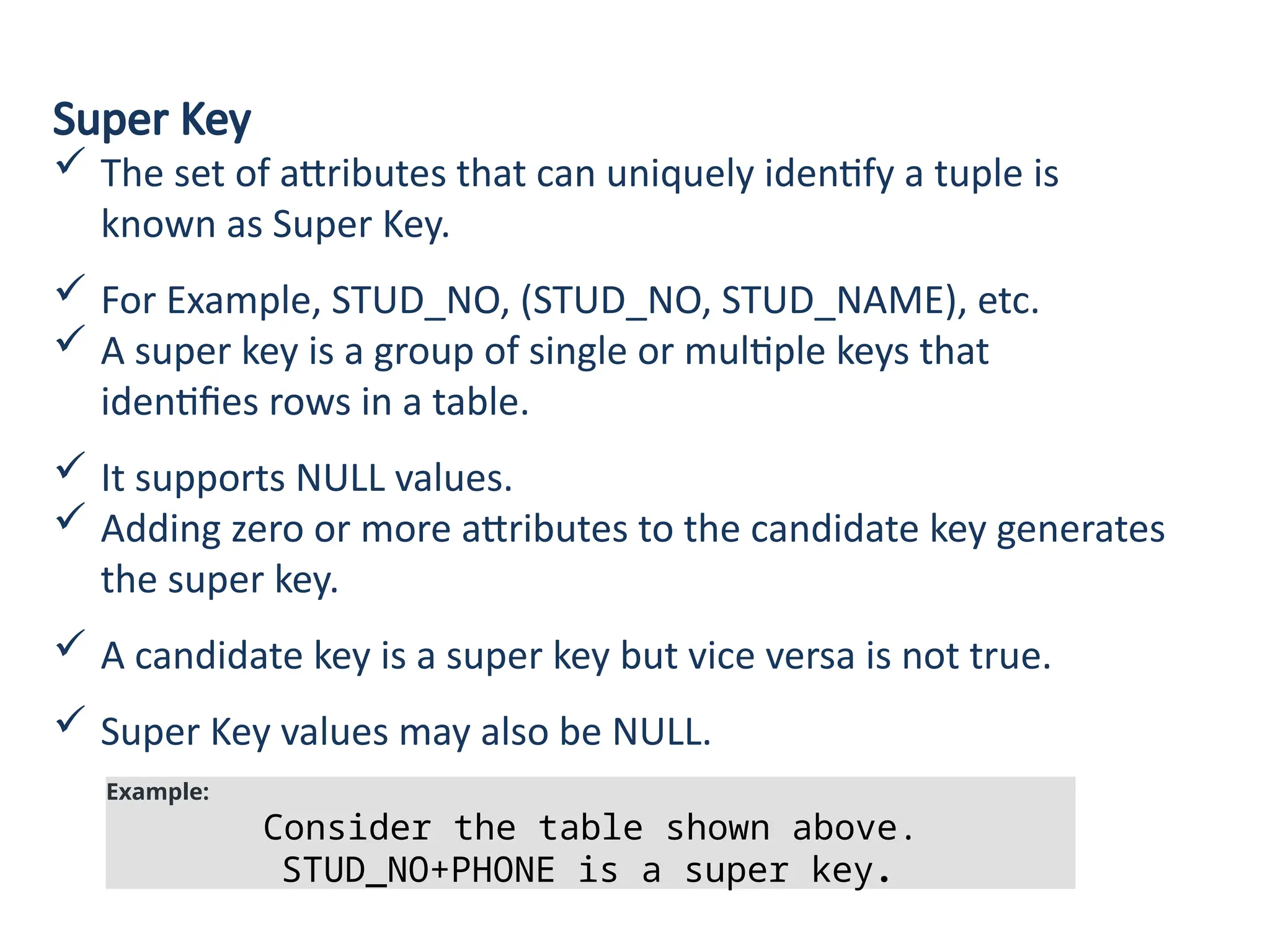 Super Key
 The set of attributes that can uniquely identify a tuple is
known as Super Key.
 For Example, STUD_NO, (STUD_NO, STUD_NAME), etc.
 A super key is a group of single or multiple keys that
identifies rows in a table.
 It supports NULL values.
 Adding zero or more attributes to the candidate key generates
the super key.
 A candidate key is a super key but vice versa is not true.
 Super Key values may also be NULL.
Example:
Consider the table shown above.
STUD_NO+PHONE is a super key.
 