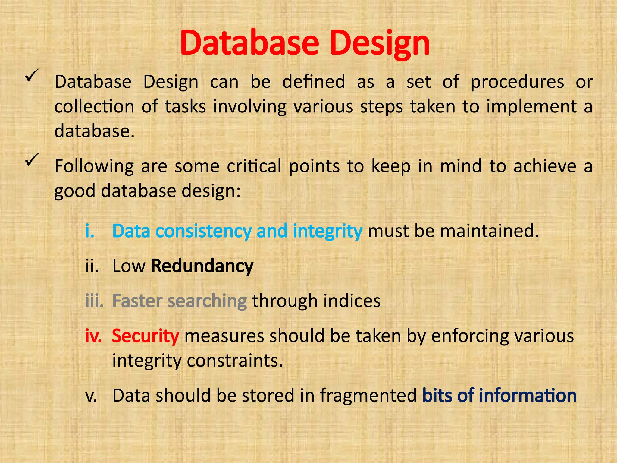 Database Design
 Database Design can be defined as a set of procedures or
collection of tasks involving various steps taken to implement a
database.
 Following are some critical points to keep in mind to achieve a
good database design:
i. Data consistency and integrity must be maintained.
ii. Low Redundancy
iii. Faster searching through indices
iv. Security measures should be taken by enforcing various
integrity constraints.
v. Data should be stored in fragmented bits of information
 